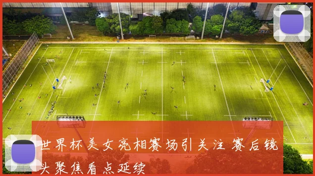 世界杯美女亮相赛场引关注 赛后镜头聚焦看点延续