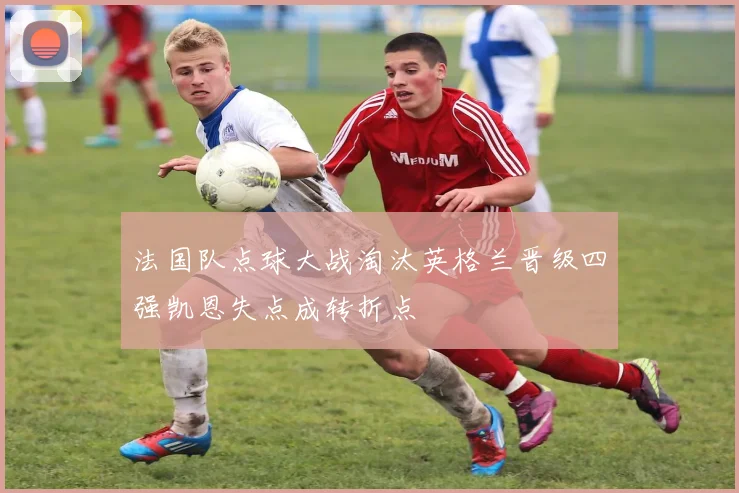 法国队点球大战淘汰英格兰晋级四强凯恩失点成转折点