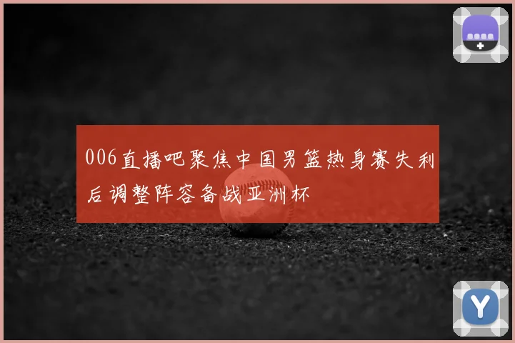 006直播吧聚焦中国男篮热身赛失利后调整阵容备战亚洲杯