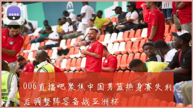 006直播吧聚焦中国男篮热身赛失利后调整阵容备战亚洲杯