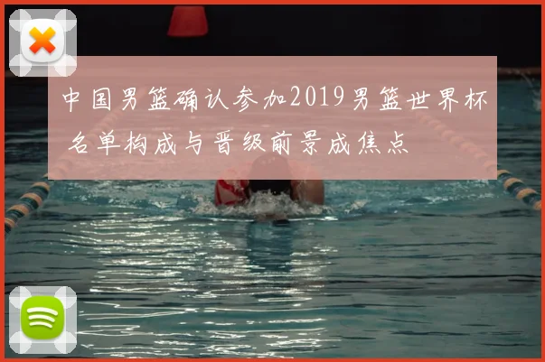 中国男篮确认参加2019男篮世界杯 名单构成与晋级前景成焦点