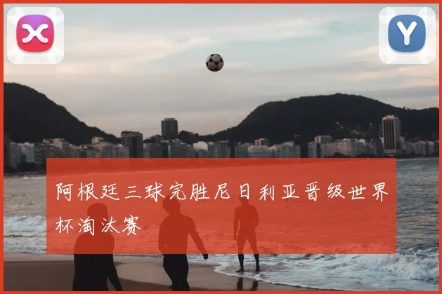 阿根廷三球完胜尼日利亚晋级世界杯淘汰赛