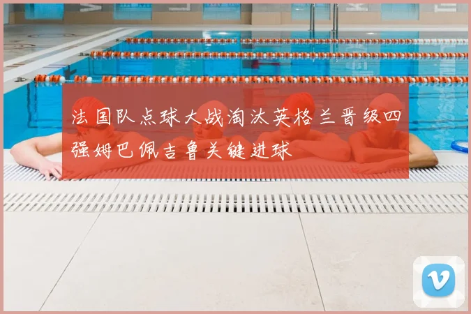 法国队点球大战淘汰英格兰晋级四强姆巴佩吉鲁关键进球