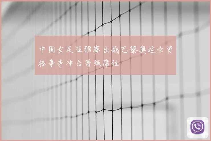 中国女足亚预赛出战巴黎奥运会资格争夺冲击晋级席位