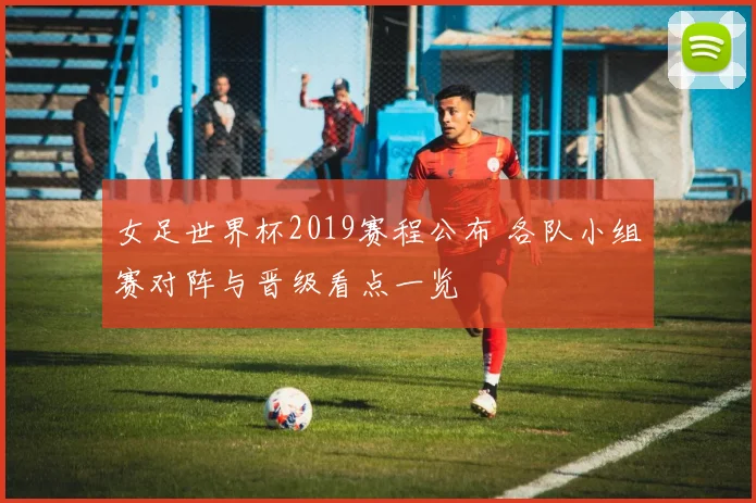 女足世界杯2019赛程公布 各队小组赛对阵与晋级看点一览