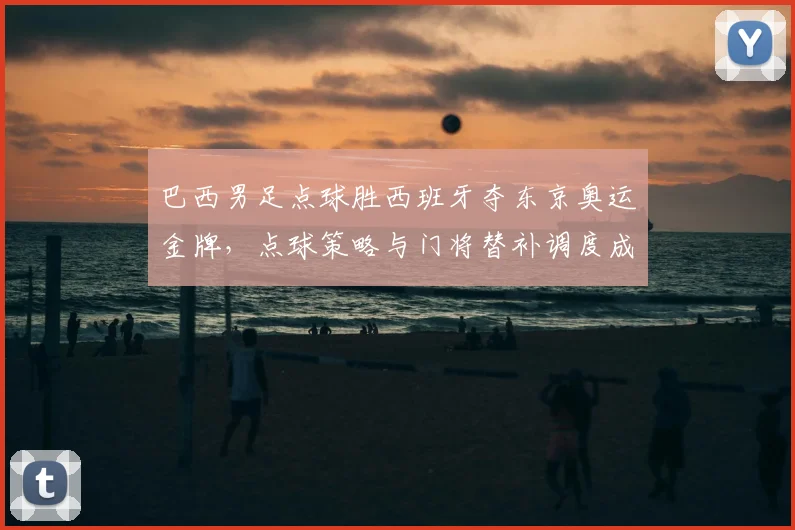 巴西男足点球胜西班牙夺东京奥运金牌，点球策略与门将替补调度成关键