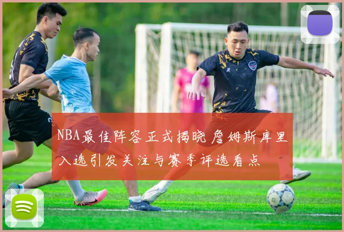 NBA最佳阵容正式揭晓 詹姆斯库里入选引发关注与赛季评选看点