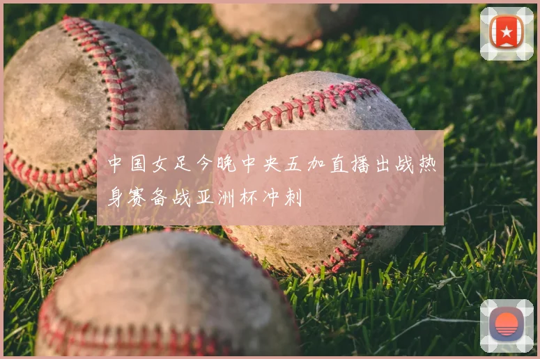 中国女足今晚中央五加直播出战热身赛备战亚洲杯冲刺