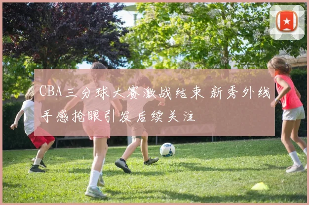 CBA三分球大赛激战结束 新秀外线手感抢眼引发后续关注