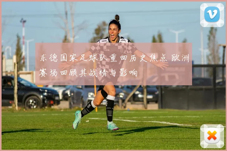 东德国家足球队重回历史焦点 欧洲赛场回顾其战绩与影响