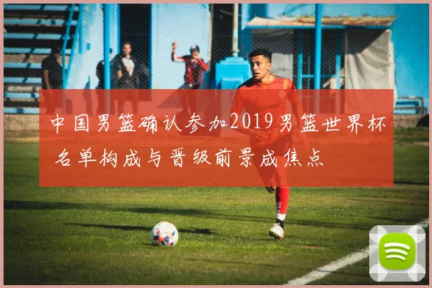 中国男篮确认参加2019男篮世界杯 名单构成与晋级前景成焦点
