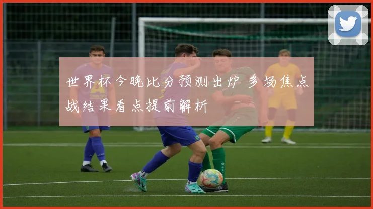 世界杯今晚比分预测出炉 多场焦点战结果看点提前解析