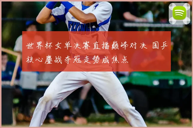 世界杯女单决赛直播巅峰对决 国乒核心鏖战夺冠走势成焦点