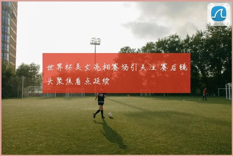 世界杯美女亮相赛场引关注 赛后镜头聚焦看点延续