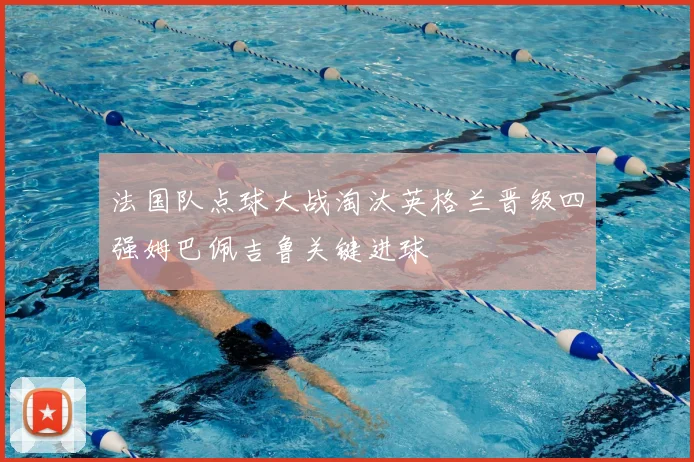 法国队点球大战淘汰英格兰晋级四强姆巴佩吉鲁关键进球