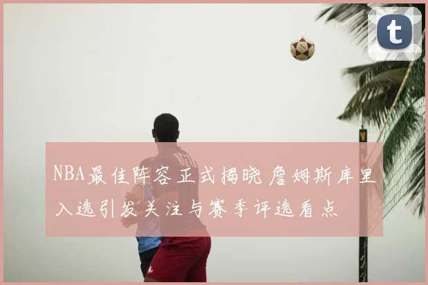NBA最佳阵容正式揭晓 詹姆斯库里入选引发关注与赛季评选看点