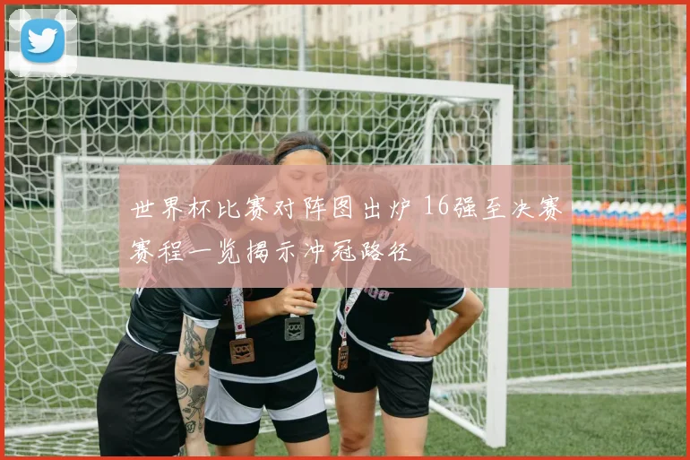 世界杯比赛对阵图出炉 16强至决赛赛程一览揭示冲冠路径