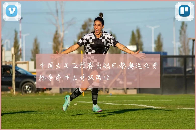 中国女足亚预赛出战巴黎奥运会资格争夺冲击晋级席位