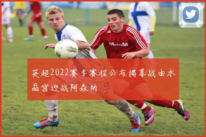 英超2022赛季赛程公布揭幕战由水晶宫迎战阿森纳