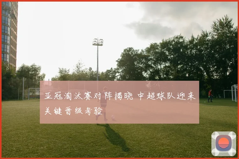 亚冠淘汰赛对阵揭晓 中超球队迎来关键晋级考验