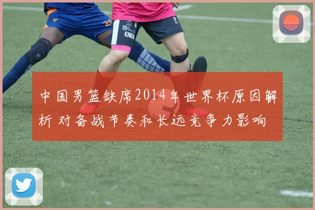 中国男篮缺席2014年世界杯原因解析 对备战节奏和长远竞争力影响