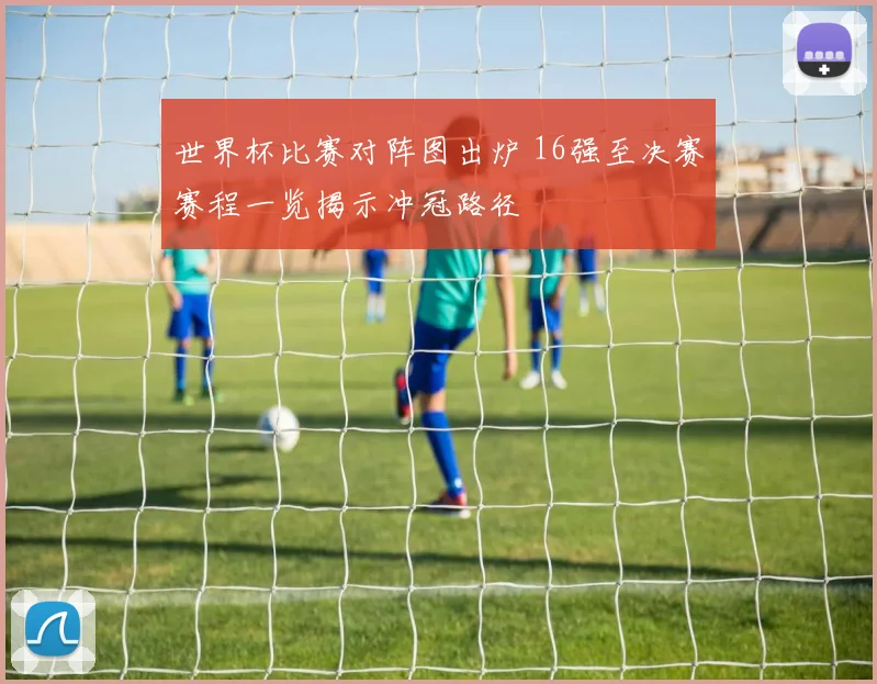 世界杯比赛对阵图出炉 16强至决赛赛程一览揭示冲冠路径