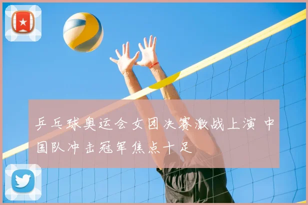 乒乓球奥运会女团决赛激战上演 中国队冲击冠军焦点十足