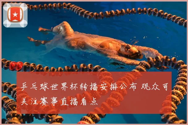 乒乓球世界杯转播安排公布 观众可关注赛事直播看点